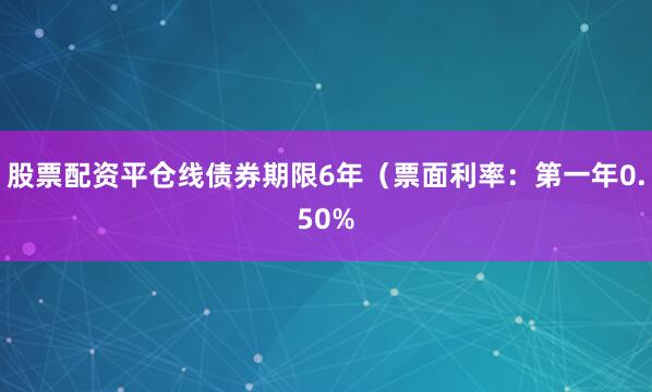 股票配资平仓线债券期限6年（票面利率：第一年0.50%