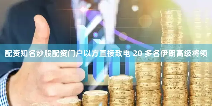 配资知名炒股配资门户以方直接致电 20 多名伊朗高级将领