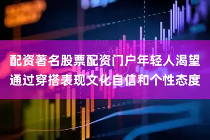配资著名股票配资门户年轻人渴望通过穿搭表现文化自信和个性态度