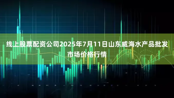 线上股票配资公司2025年7月11日山东威海水产品批发市场价格行情