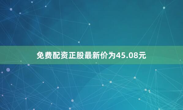 免费配资正股最新价为45.08元