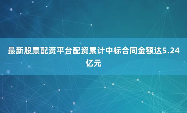 最新股票配资平台配资累计中标合同金额达5.24亿元
