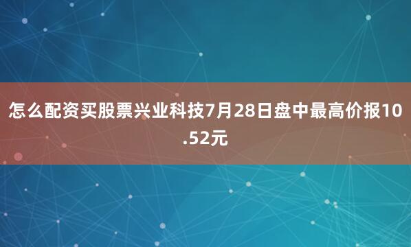 怎么配资买股票兴业科技7月28日盘中最高价报10.52元