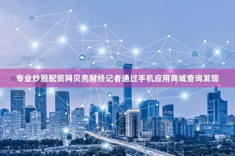 专业炒股配资网贝壳财经记者通过手机应用商城查询发现