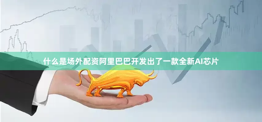 什么是场外配资阿里巴巴开发出了一款全新AI芯片