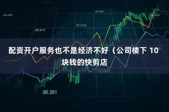 配资开户服务也不是经济不好（公司楼下 10 块钱的快剪店