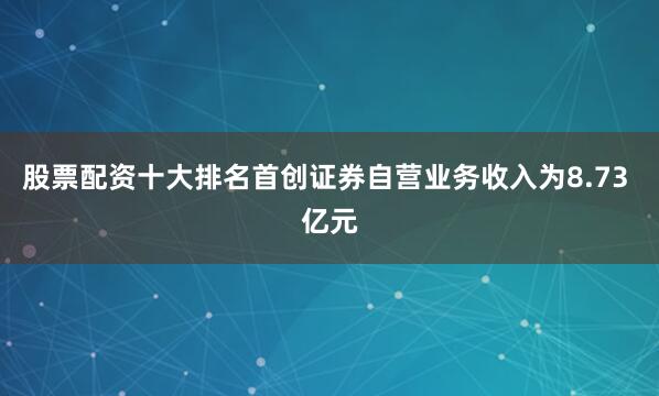 股票配资十大排名首创证券自营业务收入为8.73 亿元