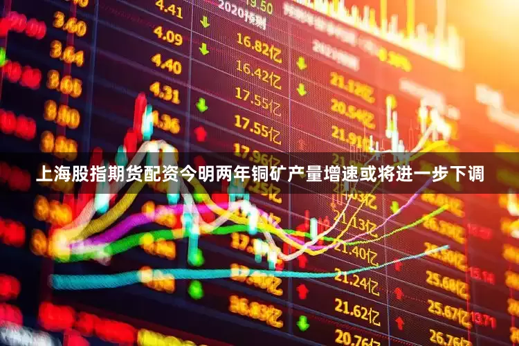 上海股指期货配资今明两年铜矿产量增速或将进一步下调