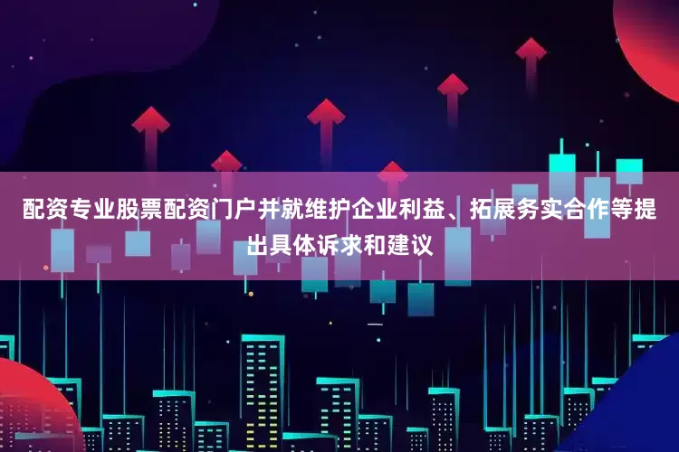 配资专业股票配资门户并就维护企业利益、拓展务实合作等提出具体诉求和建议